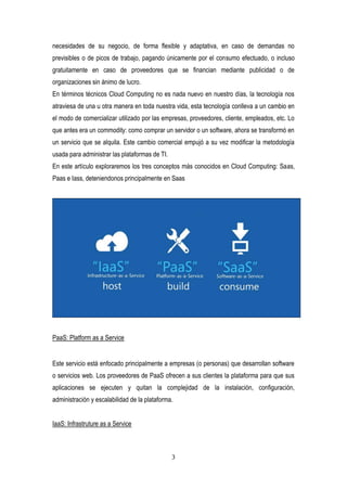 3
necesidades de su negocio, de forma flexible y adaptativa, en caso de demandas no
previsibles o de picos de trabajo, pagando únicamente por el consumo efectuado, o incluso
gratuitamente en caso de proveedores que se financian mediante publicidad o de
organizaciones sin ánimo de lucro.
En términos técnicos Cloud Computing no es nada nuevo en nuestro días, la tecnología nos
atraviesa de una u otra manera en toda nuestra vida, esta tecnología conlleva a un cambio en
el modo de comercializar utilizado por las empresas, proveedores, cliente, empleados, etc. Lo
que antes era un commodity: como comprar un servidor o un software, ahora se transformó en
un servicio que se alquila. Este cambio comercial empujó a su vez modificar la metodología
usada para administrar las plataformas de TI.
En este artículo exploraremos los tres conceptos más conocidos en Cloud Computing: Saas,
Paas e Iass, deteniendonos principalmente en Saas
PaaS: Platform as a Service
Este servicio está enfocado principalmente a empresas (o personas) que desarrollan software
o servicios web. Los proveedores de PaaS ofrecen a sus clientes la plataforma para que sus
aplicaciones se ejecuten y quitan la complejidad de la instalación, configuración,
administración y escalabilidad de la plataforma.
IaaS: Infrastruture as a Service
 