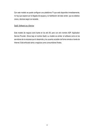 4
Con este modelo se puede configurar una plataforma TI que está disponible inmediatamente,
no hay que esperar por la llegada de equipos y la habilitación del data center, que es elástica:
crece y decrece según se necesite.
SaaS: Software as a Service
Este modelo de negocio sonó fuerte en los año 90, pero con otro nombre ASP: Application
Service Provider. Ahora bajo el nombre SaaS, su modelo es similar: el software corre en los
servidores de la empresa que lo desarrolla y los usuarios acceden de forma remota a través de
Internet. Está enfocado tanto a negocios como consumidores finales.
 