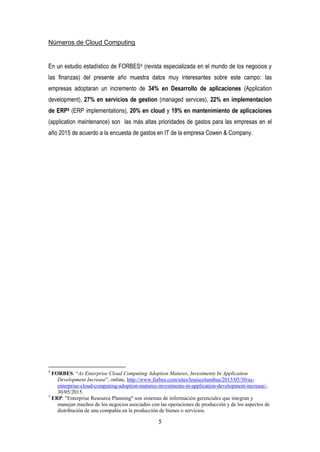 5
Números de Cloud Computing
En un estudio estadístico de FORBES4 (revista especializada en el mundo de los negocios y
las finanzas) del presente año muestra datos muy interesantes sobre este campo: las
empresas adoptaran un incremento de 34% en Desarrollo de aplicaciones (Application
development), 27% en servicios de gestion (managed services), 22% en implementacion
de ERP5 (ERP implementations), 20% en cloud y 19% en mantenimiento de aplicaciones
(application maintenance) son las más altas prioridades de gastos para las empresas en el
año 2015 de acuerdo a la encuesta de gastos en IT de la empresa Cowen & Company.
4
FORBES: “As Enterprise Cloud Computing Adoption Matures, Investments In Application
Development Increase”, online, http://www.forbes.com/sites/louiscolumbus/2015/05/30/as-
enterprise-cloud-computing-adoption-matures-investments-in-application-development-increase/,
30/05/2015.
5
ERP: "Enterprise Resource Planning" son sistemas de información gerenciales que integran y
manejan muchos de los negocios asociados con las operaciones de producción y de los aspectos de
distribución de una compañía en la producción de bienes o servicios.
 