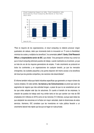 9
"Para la mayoría de las organizaciones, el cloud computing no debería provocar ningún
quebradero de cabeza, dado que incrementa tanto la innovación en TI como la flexibilidad,
minimiza los costes y multiplica los beneficios", ha comentado John F. Gantz, Chief Research
Officer y vicepresidente senior de IDC, que añade: "Una percepción errónea muy común es
que el cloud computing eliminará puestos de trabajo, cuando realmente es al contrario, ya que
se trata de uno de los mayores generadores de empleo. Y este crecimiento se producirá en
todos los continentes y en organizaciones de cualquier tamaño, ya que los mercados
emergentes, las ciudades pequeñas y las pymes disponen del mismo acceso a los beneficios
del cloud que las grandes compañías y las naciones más desarrolladas".
El informe también indica que habrá industrias específicas que generarán un mayor número de
nuevos empleos. En este sentido, los bancos y las Comunicaciones se prevé que sean los
segmentos de negocio que más actividad tengan, a pesar de que no se caractericen por ser
los que antes adoptan este tipo de soluciones. En cuanto al tamaño de las empresas, la
creación de puestos de trabajo será muy similar tanto en las que cuentan con más de 500
empleados (6,3 millones en 2015) como en las menores (7,5 millones), aunque sean éstas las
que adoptarán las soluciones en la Nube con mayor velocidad, dada la idiosincrasia de estos
servicios. Asimismo, IDC considera que las inversiones en nube pública llevarán a un
crecimiento laboral más rápido que las que se hagan en nube privada.
 