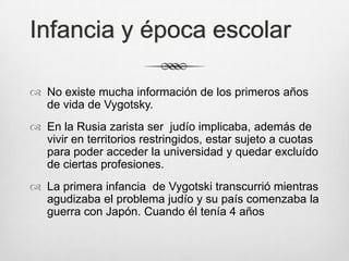 Infancia y época escolar

 No existe mucha información de los primeros años
  de vida de Vygotsky.
 En la Rusia zarista ser judío implicaba, además de
  vivir en territorios restringidos, estar sujeto a cuotas
  para poder acceder la universidad y quedar excluído
  de ciertas profesiones.
 La primera infancia de Vygotski transcurrió mientras
  agudizaba el problema judío y su país comenzaba la
  guerra con Japón. Cuando él tenía 4 años
 
