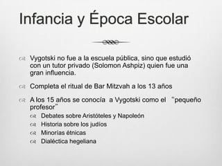 Infancia y Época Escolar

 Vygotski no fue a la escuela pública, sino que estudió
  con un tutor privado (Solomon Ashpiz) quien fue una
  gran influencia.
 Completa el ritual de Bar Mitzvah a los 13 años

 A los 15 años se conocía a Vygotski como el “pequeño
  profesor”
      Debates sobre Aristóteles y Napoleón
      Historia sobre los judíos
      Minorías étnicas
      Dialéctica hegeliana
 
