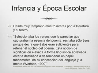 Infancia y Época Escolar

 Desde muy temprano mostró interés por la literatura
  y el teatro

 “Seleccionaba los versos que le parecían que
  capturaban la esencia del poema, recitaba sólo ésos
  porque decía que éstos eran suficientes para
  retener el núcleo del poema. Esta noción de
  significación elevada a forma lingüística abreviada
  estaría destinada a desempeñar un papel
  fundamental en su concepción del lenguaje y la
  mente (Wertsch, 1990)”
   Winkler-Muller, María Inés (s/f). Lev Seminovich Vygotski: notas biográficas. En Vygotsky y la formación social de la
                                                                                   mente. Barcelona: Paidos. Pp. 75-92
 