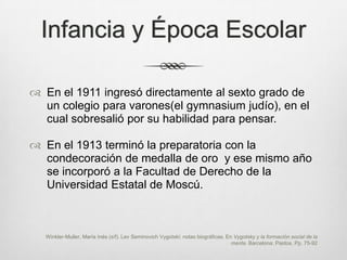 Infancia y Época Escolar

 En el 1911 ingresó directamente al sexto grado de
  un colegio para varones(el gymnasium judío), en el
  cual sobresalió por su habilidad para pensar.

 En el 1913 terminó la preparatoria con la
  condecoración de medalla de oro y ese mismo año
  se incorporó a la Facultad de Derecho de la
  Universidad Estatal de Moscú.



   Winkler-Muller, María Inés (s/f). Lev Seminovich Vygotski: notas biográficas. En Vygotsky y la formación social de la
                                                                                   mente. Barcelona: Paidos. Pp. 75-92
 