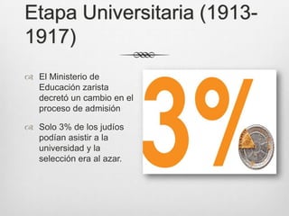 Etapa Universitaria (1913-
1917)
 El Ministerio de
  Educación zarista
  decretó un cambio en el
  proceso de admisión

 Solo 3% de los judíos
  podían asistir a la
  universidad y la
  selección era al azar.
 