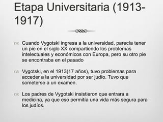 Etapa Universitaria (1913-
1917)
 Cuando Vygotski ingresa a la universidad, parecía tener
  un pie en el siglo XX compartiendo los problemas
  intelectuales y económicos con Europa, pero su otro pie
  se encontraba en el pasado

 Vygotski, en el 1913(17 años), tuvo problemas para
  acceder a la universidad por ser judío. Tuvo que
  someterse a un examen.

 Los padres de Vygotski insistieron que entrara a
  medicina, ya que eso permitía una vida más segura para
  los judíos.
 
