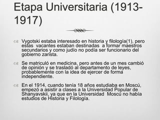 Etapa Universitaria (1913-
1917)
 Vygotski estaba interesado en historia y filología(1), pero
  estas vacantes estaban destinadas a formar maestros
  secundarios y como judío no podía ser funcionario del
  gobierno zarista.
 Se matriculó en medicina, pero antes de un mes cambió
  de opinión y se trasladó al departamento de leyes,
  probablemente con la idea de ejercer de forma
  independiente.
 En el 1914, cuando tenía 18 años estudiaba en Moscú,
  empezó a asistir a clases a la Universidad Popular de
  Shanyavskii, ya que en la Universidad Moscú no había
  estudios de Historia y Filología.
 