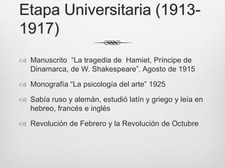 Etapa Universitaria (1913-
1917)
 Manuscrito “La tragedia de Hamiet, Príncipe de
  Dinamarca, de W. Shakespeare”. Agosto de 1915

 Monografía “La psicología del arte” 1925

 Sabía ruso y alemán, estudió latín y griego y leía en
  hebreo, francés e inglés

 Revolución de Febrero y la Revolución de Octubre
 