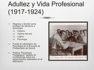 Adultez y Vida Profesional
(1917-1924)
   Regresa a Gomel como
    profesor de literatura y
    psicología
       Estética
       Historia del arte
       Lógica
       Psicología

   Fundó el Laboratorio de
    Psicología en la Escuela de
    Profesorado de Gomel

   Publica “Psicología
    Pedagógica” basado en
    conferencias sobre los
    experimentos realizados en el
    laboratorio
 