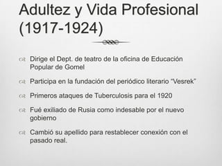 Adultez y Vida Profesional
(1917-1924)
 Dirige el Dept. de teatro de la oficina de Educación
  Popular de Gomel

 Participa en la fundación del periódico literario “Vesrek”

 Primeros ataques de Tuberculosis para el 1920

 Fué exiliado de Rusia como indesable por el nuevo
  gobierno

 Cambió su apellido para restablecer conexión con el
  pasado real.
 