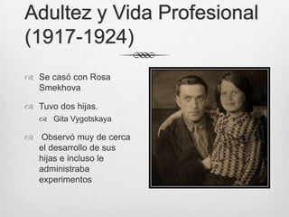 Adultez y Vida Profesional
(1917-1924)
 Se casó con Rosa
  Smekhova

 Tuvo dos hijas.
    Gita Vygotskaya

 Observó muy de cerca
  el desarrollo de sus
  hijas e incluso le
  administraba
  experimentos
 