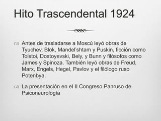 Hito Trascendental 1924

 Antes de trasladarse a Moscú leyó obras de
  Tyuchev, Blok, Mandel’shtam y Puskin, ficción como
  Tolstoi, Dostoyevski, Bely, y Bunn y filósofos como
  James y Spinoza. También leyó obras de Freud,
  Marx, Engels, Hegel, Pavlov y el filólogo ruso
  Potenbya.

 La presentación en el II Congreso Panruso de
  Psiconeurología
 