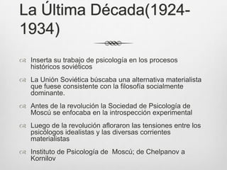 La Última Década(1924-
1934)
 Inserta su trabajo de psicología en los procesos
  históricos soviéticos
 La Unión Soviética búscaba una alternativa materialista
  que fuese consistente con la filosofía socialmente
  dominante.
 Antes de la revolución la Sociedad de Psicología de
  Moscú se enfocaba en la introspección experimental
 Luego de la revolución afloraron las tensiones entre los
  psicólogos idealistas y las diversas corrientes
  materialistas
 Instituto de Psicología de Moscú; de Chelpanov a
  Kornilov
 