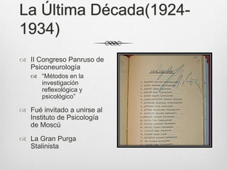 La Última Década(1924-
1934)
 II Congreso Panruso de
  Psiconeurología
    “Métodos en la
     investigación
     reflexológica y
     psicológico”

 Fué invitado a unirse al
  Instituto de Psicología
  de Moscú
 La Gran Purga
  Stalinista
 