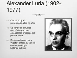 Alexander Luria (1902-
1977)
 Obtuvo su grado
  universitario a los 19 años

 Se centró en estudios
  neurofisiología para
  entender los procesos del
  pensamiento

 Despues de conocer a
  Vygotski enfoca su trabajo
  en una psicología
  histórico-cultural
 