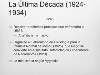 La Última Década (1924-
1934)
 Resolver problemas prácticos que enfrentaba la
  URSS
    Analfabetismo masivo

 Organizó el Laboratorio de Psicología para la
  Infancia Normal de Moscú (1925) que luego se
  convierte en el Instituto Defectolóqico Experimental
  de Narkompros (1929)

 La minusvalía según Vygotski*
 