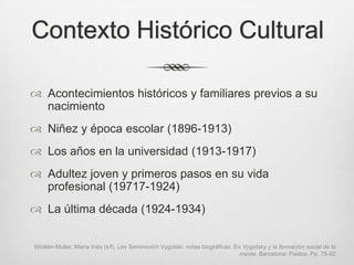 Contexto Histórico Cultural

 Acontecimientos históricos y familiares previos a su
  nacimiento
 Niñez y época escolar (1896-1913)
 Los años en la universidad (1913-1917)
 Adultez joven y primeros pasos en su vida
  profesional (19717-1924)
 La última década (1924-1934)


Winkler-Muller, María Inés (s/f). Lev Seminovich Vygotski: notas biográficas. En Vygotsky y la formación social de la
                                                                                mente. Barcelona: Paidos. Pp. 75-92
 