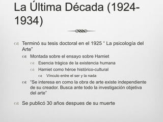 La Última Década (1924-
1934)
 Terminó su tesis doctoral en el 1925 “ La psicología del
  Arte”
    Montada sobre el ensayo sobre Hamiet
        Esencia trágica de la existencia humana
        Hamiet como héroe histórico-cultural
             Vínculo entre el ser y la nada
    “Se interesa en como la obra de arte existe independiente
     de su creador. Busca ante todo la investigación objetiva
     del arte”

 Se publicó 30 años despues de su muerte
 