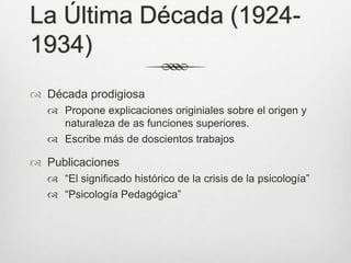 La Última Década (1924-
1934)
 Década prodigiosa
   Propone explicaciones originiales sobre el origen y
    naturaleza de as funciones superiores.
   Escribe más de doscientos trabajos

 Publicaciones
   “El significado histórico de la crisis de la psicología”
   “Psicología Pedagógica”
 