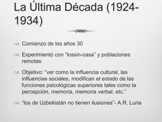 La Última Década (1924-
1934)
 Comienzo de los años 30

 Experimientó con “lossin-casa” y poblaciones
  remotas

 Objetivo: “ver como la influencia cultural, las
  influencias sociales, modifican el estado de las
  funciones psicológicas superiores tales como la
  percepción, memoria, memoria verbal, etc.”

 “los de Uzbekistán no tienen ilusiones”- A.R. Luria
 