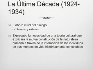 La Última Década (1924-
1934)
 Elaboró el rol del diálogo
    Interno y externo

 Expresaba la necesidad de una teoría cultural que
  explicara la mutua constitución de la naturaleza
  humana a través de la interacción de los individuos
  en sus mundos de vida históricamente constituídos
 