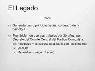 El Legado

 Su teoría como principio heurístico dentro de la
  psicolgía

 Prohibición de uso sus trabajos por 30 años por
  Decreto del Comité Central del Partido Comunista.
    Paidología = psicología de la educación (psicometría)
    Idealista
    Materialismo vulgar (Pavlov)
 