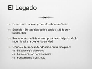 El Legado

 Curriculum escolar y métodos de enseñanza
 Escribió 180 trabajos de los cuales 135 fueron
  publicados
 Preludió los análisis contemporáneos del paso de la
  mdernidad a la post-modernidad
 Génesis de nuevas tendencias en la disciplina:
    La psicología discursiva
    La avaluoación constructivista
    Pensamiento y Lenguaje
 