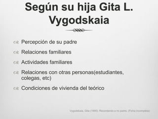 Según su hija Gita L.
        Vygodskaia
 Percepción de su padre
 Relaciones familiares
 Actividades familiares
 Relaciones con otras personas(estudiantes,
  colegas, etc)
 Condiciones de vivienda del teórico



                      Vygodskaia, Gita (1995). Recordando a mi padre. (Ficha incompleta)
 