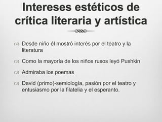 Intereses estéticos de
crítica literaria y artística
 Desde niño él mostró interés por el teatro y la
  literatura

 Como la mayoría de los niños rusos leyó Pushkin

 Admiraba los poemas

 David (primo)-semiología, pasión por el teatro y
  entusiasmo por la filatelia y el esperanto.
 