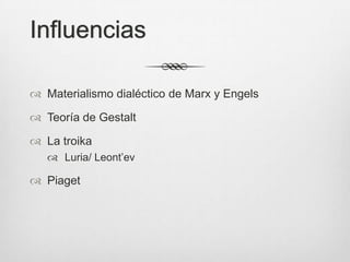 Influencias

 Materialismo dialéctico de Marx y Engels

 Teoría de Gestalt

 La troika
    Luria/ Leont’ev

 Piaget
 