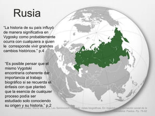 Rusia
“La historia de su país influyó
de manera significativa en
Vygosky como probablemente
ocurra con cualquiera a quien
le corresponde vivir grandes
cambios históricos.” p.4


“Es posible pensar que el
mismo Vygotski
encontraría coherente dar
importancia al trabajo
biográfico si se recuerda el
énfasis con que planteó
que la esencia de cualquier
proceso podía ser
estudiado solo conociendo
su origen y su historia.” p.2
      Winkler-Muller, María Inés (s/f). Lev Seminovich Vygotski: notas biográficas. En Vygotsky y la formación social de la
                                                                                      mente. Barcelona: Paidos. Pp. 75-92
 