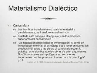 Materialismo Dialéctico

 Carlos Marx
    Los hombres transforman su realidad material y
     paralelamente, se transforman así mismos
    Traslada este principio al lenguaje y en los procesos
     superiores del pensamiento
    “La indagación psicológica es investigación, y, como un
     investigador criminal, el psicólogo debe tener en cuenta las
     pruebas indirectas y las pistas circunstanciales; en la
     práctica, esto significa que las obras de arte, argumentos
     filosóficos y datos antropológicos no son menos
     importantes que las pruebas directas para la psicología”
     p.12
              Vygotski, Lev S. (1998). Pensamiento y Lenguaje. Barcelona: Ediciones Paidos Ibérica
 