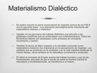 Materialismo Dialéctico

    Se podría resumir la teoría sociocultural de Vygotski acerca de los P.M.S
     con la siguiente frase: “una aplicación psicológicamente importante del
     materialismo histórico y dialectico”

    Vigotski vio los principios del método dialéctico una solución a las
     paradojas científicas que se enfrentaban sus contemporáneos. Todos los
     fenómenos debían ser estudiados como procesos en constante
     movimiento y cambio.

    También la teoría de Marx respecto a la sociedad (conocida como
     materialismo histórico) fue importante en el pensamiento de Vygotski. Los
     cambios que se producen en la sociedad y en la vida material conllevan al
     mismo tiempo, otros cambios en la naturaleza (conciencia y conducta).

    Él utilizó el concepto de Engels acerca del trabajo humano y uso de las
     herramientas, esa idea de que a través de estos el hombre cambia la
     naturaleza y simultáneamente, se transforma a sí mismo.
 