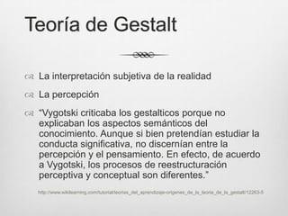 Teoría de Gestalt

 La interpretación subjetiva de la realidad
 La percepción
 “Vygotski criticaba los gestalticos porque no
  explicaban los aspectos semánticos del
  conocimiento. Aunque si bien pretendían estudiar la
  conducta significativa, no discernían entre la
  percepción y el pensamiento. En efecto, de acuerdo
  a Vygotski, los procesos de reestructuración
  perceptiva y conceptual son diferentes.”
   http://www.wikilearning.com/tutorial/teorias_del_aprendizaje-origenes_de_la_teoria_de_la_gestalt/12263-5
 