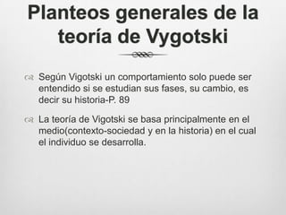 Planteos generales de la
   teoría de Vygotski
 Según Vigotski un comportamiento solo puede ser
  entendido si se estudian sus fases, su cambio, es
  decir su historia-P. 89

 La teoría de Vigotski se basa principalmente en el
  medio(contexto-sociedad y en la historia) en el cual
  el individuo se desarrolla.
 