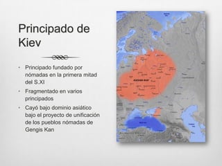Principado de
Kiev
• Principado fundado por
  nómadas en la primera mitad
  del S.XI
• Fragmentado en varios
  principados
• Cayó bajo dominio asiático
  bajo el proyecto de unificación
  de los pueblos nómadas de
  Gengis Kan
 