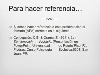 Para hacer referencia…

 Si desea hacer referencia a esta presentación el
  formato (APA) correcto es el siguiente:

 Concepción, C.E. & Orama, Z. (2011). Lev
  Semionovich     Vygotski. [Presentación en
  PowerPoint] Universidad       de Puerto Rico, Rio
  Piedras, Curso Psicología     Evolutiva:6301. San
  Juan, PR.
 