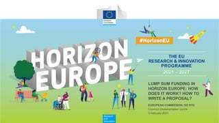Research
and
Innovation
THE EU
RESEARCH & INNOVATION
PROGRAMME
2021 – 2027
Common Implementation Centre
EUROPEAN COMMISSION, DG RTD
9 February 2023
LUMP SUM FUNDING IN
HORIZON EUROPE: HOW
DOES IT WORK? HOW TO
WRITE A PROPOSAL?
 