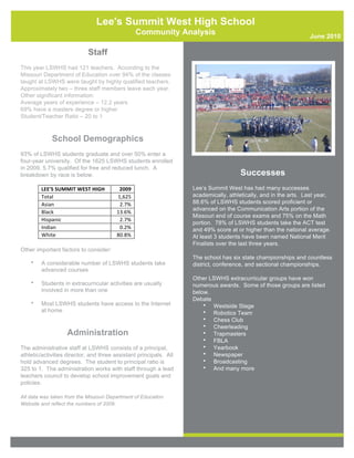Lee's Summit West High School
                                                          Community Analysis                                        June 2010

                                 Staff
This year LSWHS had 121 teachers. According to the
Missouri Department of Education over 94% of the classes
taught at LSWHS were taught by highly qualified teachers.
Approximately two – three staff members leave each year.
Other significant information:
Average years of experience – 12.2 years
69% have a masters degree or higher
Student/Teacher Ratio – 20 to 1



             School Demographics
93% of LSWHS students graduate and over 50% enter a
four-year university. Of the 1625 LSWHS students enrolled
in 2009, 5.7% qualified for free and reduced lunch. A
breakdown by race is below.                                                              Successes
        LEE'S	
  SUMMIT	
  WEST	
  HIGH	
      2009	
                 Lee’s Summit West has had many successes
        Total	
                               1,625	
                 academically, athletically, and in the arts. Last year,
        Asian	
                                2.7%	
                 88.6% of LSWHS students scored proficient or
                                                                      advanced on the Communication Arts portion of the
        Black	
                               13.6%	
  
                                                                      Missouri end of course exams and 75% on the Math
        Hispanic	
                             2.7%	
  
                                                                      portion. 78% of LSWHS students take the ACT test
        Indian	
                               0.2%	
                 and 49% score at or higher than the national average.
        White	
                               80.8%	
                 At least 3 students have been named National Merit
                                                                      Finalists over the last three years.
Other important factors to consider:
                                                                      The school has six state championships and countless
    •   A considerable number of LSWHS students take                  district, conference, and sectional championships.
        advanced courses
                                                                      Other LSWHS extracurricular groups have won
    •   Students in extracurricular activities are usually            numerous awards. Some of those groups are listed
        involved in more than one                                     below.
                                                                      Debate
    •   Most LSWHS students have access to the Internet                   • Westside Stage
        at home                                                           • Robotics Team
                                                                          • Chess Club
                                                                          • Cheerleading
                     Administration                                       • Trapmasters
                                                                          • FBLA
The administrative staff at LSWHS consists of a principal,                • Yearbook
athletic/activities director, and three assistant principals. All         • Newspaper
hold advanced degrees. The student to principal ratio is                  • Broadcasting
325 to 1. The administration works with staff through a lead              • And many more
teachers council to develop school improvement goals and
policies.

All data was taken from the Missouri Department of Education
Website and reflect the numbers of 2009.
 