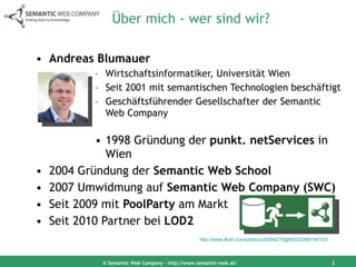 Über mich - wer sind wir? Andreas Blumauer Wirtschaftsinformatiker, Universität Wien Seit 2001 mit semantischen Technologien beschäftigt Geschäftsführender Gesellschafter der Semantic Web Company 1998 Gründung der  punkt. netServices  in Wien  2004 Gründung der  Semantic Web School 2007 Umwidmung auf  Semantic Web Company (SWC) Seit 2009 mit  PoolParty  am Markt Seit 2010 Partner bei  LOD2 © Semantic Web Company – http://www.semantic-web.at/ http://www.flickr.com/photos/25094278@N02/2368194103/   