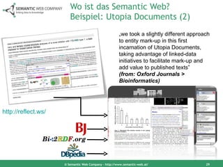 Wo ist das Semantic Web? Beispiel: Utopia Documents (2) © Semantic Web Company – http://www.semantic-web.at/ „ we took a  slightly different approach to entity mark-up in this first incarnation of Utopia Documents, taking advantage of linked-data initiatives to facilitate mark-up and add value to published texts”  (from: Oxford Journals > Bioinformatics) http://reflect.ws/   