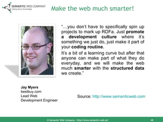 Make the web much smarter! “… you don’t have to specifically spin up projects to mark up RDFa. Just  promote a development culture  where it’s something we just do, just make it part of your  coding routine .  It’s a bit of a learning curve but after that anyone can make part of what they do everyday, and we will make the web much  smarter  with the  structured data  we create.” © Semantic Web Company – http://www.semantic-web.at/ Jay Myers bestbuy.com Lead Web  Development Engineer Source:  http://www.semanticweb.com   