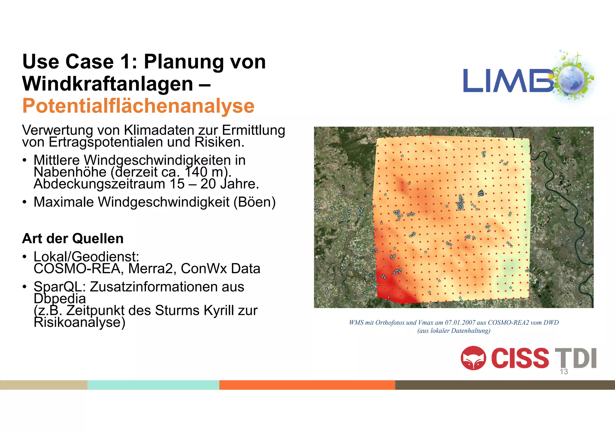 Use Case 1: Planung von
Windkraftanlagen –
Potentialflächenanalyse
Verwertung von Klimadaten zur Ermittlung
von Ertragspotentialen und Risiken.
• Mittlere Windgeschwindigkeiten in
Nabenhöhe (derzeit ca. 140 m).
Abdeckungszeitraum 15 – 20 Jahre.
• Maximale Windgeschwindigkeit (Böen)
Art der Quellen
• Lokal/Geodienst:
COSMO-REA, Merra2, ConWx Data
• SparQL: Zusatzinformationen aus
Dbpedia
(z.B. Zeitpunkt des Sturms Kyrill zur
Risikoanalyse) WMS mit Orthofotos und Vmax am 07.01.2007 aus COSMO-REA2 vom DWD
(aus lokaler Datenhaltung)
13
 