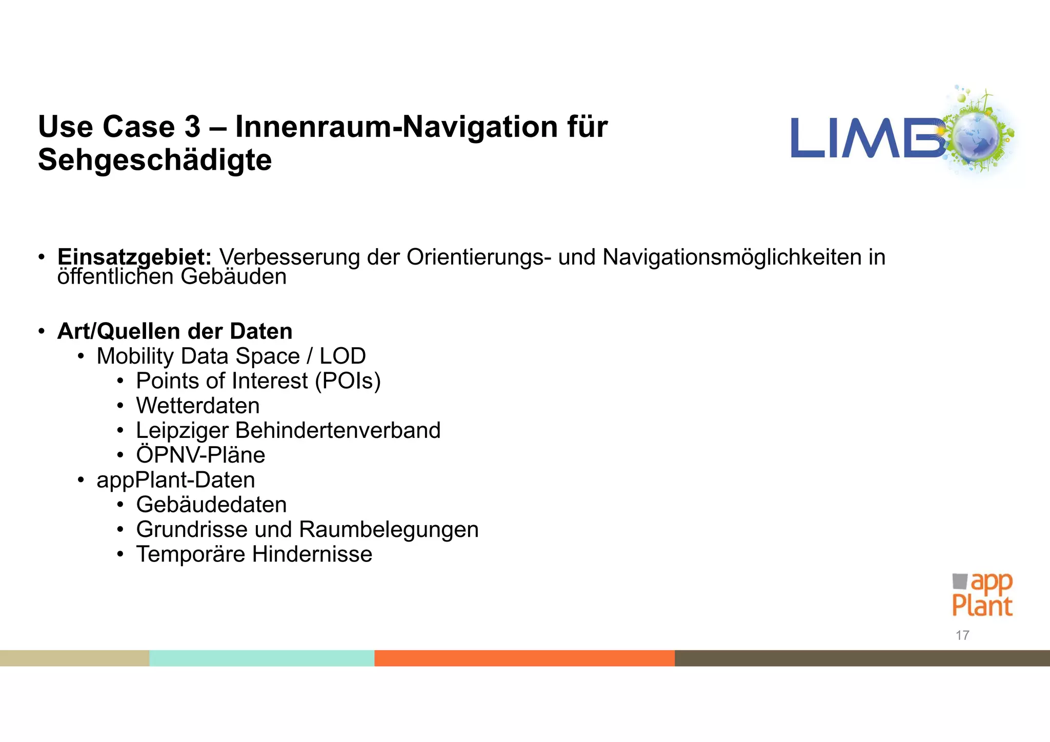 Use Case 3 – Innenraum-Navigation für
Sehgeschädigte
• Einsatzgebiet: Verbesserung der Orientierungs- und Navigationsmöglichkeiten in
öffentlichen Gebäuden
• Art/Quellen der Daten
• Mobility Data Space / LOD
• Points of Interest (POIs)
• Wetterdaten
• Leipziger Behindertenverband
• ÖPNV-Pläne
• appPlant-Daten
• Gebäudedaten
• Grundrisse und Raumbelegungen
• Temporäre Hindernisse
17
 