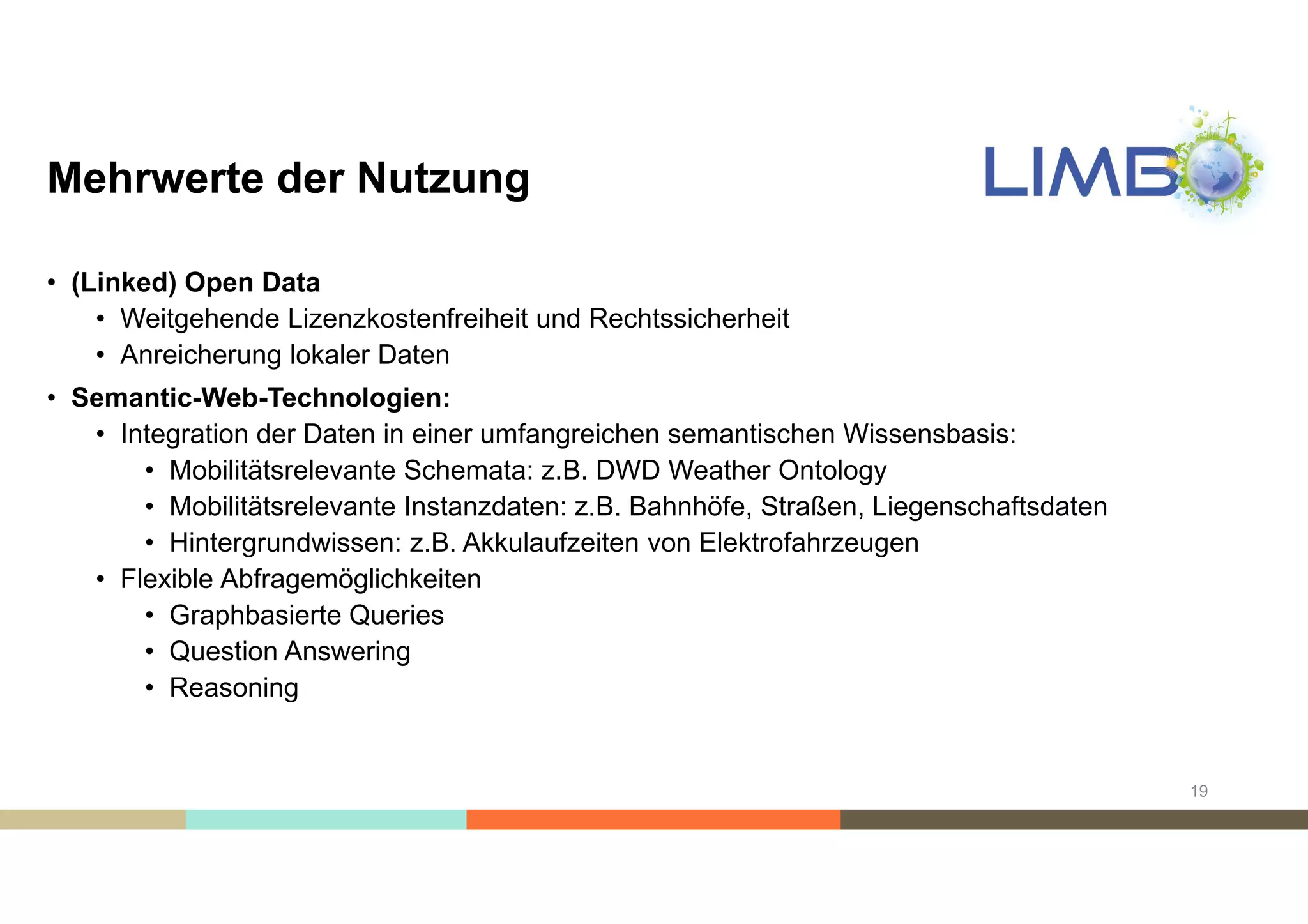 Mehrwerte der Nutzung
• (Linked) Open Data
• Weitgehende Lizenzkostenfreiheit und Rechtssicherheit
• Anreicherung lokaler Daten
• Semantic-Web-Technologien:
• Integration der Daten in einer umfangreichen semantischen Wissensbasis:
• Mobilitätsrelevante Schemata: z.B. DWD Weather Ontology
• Mobilitätsrelevante Instanzdaten: z.B. Bahnhöfe, Straßen, Liegenschaftsdaten
• Hintergrundwissen: z.B. Akkulaufzeiten von Elektrofahrzeugen
• Flexible Abfragemöglichkeiten
• Graphbasierte Queries
• Question Answering
• Reasoning
19
 