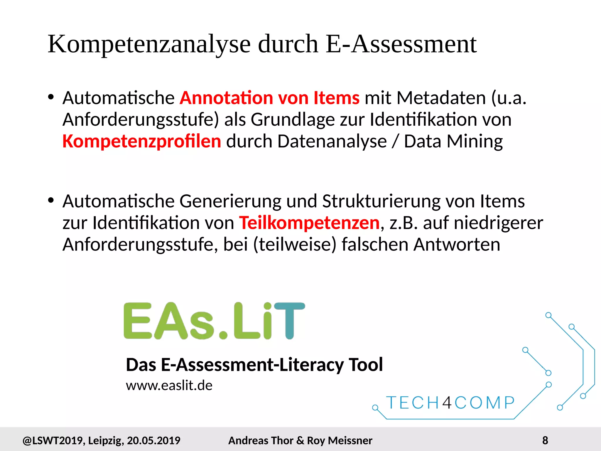 8@LSWT2019, Leipzig, 20.05.2019 Andreas Thor & Roy Meissner
Kompetenzanalyse durch E-Assessment
• Automatische Annotation von Items mit Metadaten (u.a.
Anforderungsstufe) als Grundlage zur Identifikation von
Kompetenzprofilen durch Datenanalyse / Data Mining
• Automatische Generierung und Strukturierung von Items
zur Identifikation von Teilkompetenzen, z.B. auf niedrigerer
Anforderungsstufe, bei (teilweise) falschen Antworten
Das E-Assessment-Literacy Tool
www.easlit.de
 