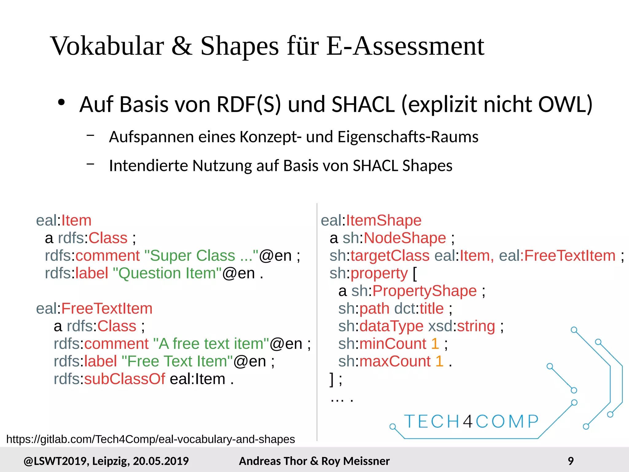 9@LSWT2019, Leipzig, 20.05.2019 Andreas Thor & Roy Meissner
Vokabular & Shapes für E-Assessment
●
Auf Basis von RDF(S) und SHACL (explizit nicht OWL)
– Aufspannen eines Konzept- und Eigenschafts-Raums
– Intendierte Nutzung auf Basis von SHACL Shapes
eal:Item
a rdfs:Class ;
rdfs:comment "Super Class ..."@en ;
rdfs:label "Question Item"@en .
eal:FreeTextItem
a rdfs:Class ;
rdfs:comment "A free text item"@en ;
rdfs:label "Free Text Item"@en ;
rdfs:subClassOf eal:Item .
eal:ItemShape
a sh:NodeShape ;
sh:targetClass eal:Item, eal:FreeTextItem ;
sh:property [
a sh:PropertyShape ;
sh:path dct:title ;
sh:dataType xsd:string ;
sh:minCount 1 ;
sh:maxCount 1 .
] ;
… .
https://gitlab.com/Tech4Comp/eal-vocabulary-and-shapes
 