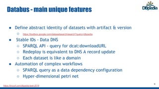 https://tinyurl.com/dbpedia-lswt-2019
Databus - main unique features
● Define abstract identity of datasets with artifact & version
○ https://toolbox.google.com/datasetsearch/search?query=dbpedia
● Stable IDs - Data DNS
○ SPARQL API - query for dcat:downloadURL
○ Redeploy is equivalent to DNS A record update
○ Each dataset is like a domain
● Automation of complex workflows
○ SPARQL query as a data dependency configuration
○ Hyper-dimensional petri net
8
 