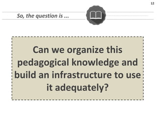 12
Can we organize this
pedagogical knowledge and
build an infrastructure to use
it adequately?
So, the question is ...
 