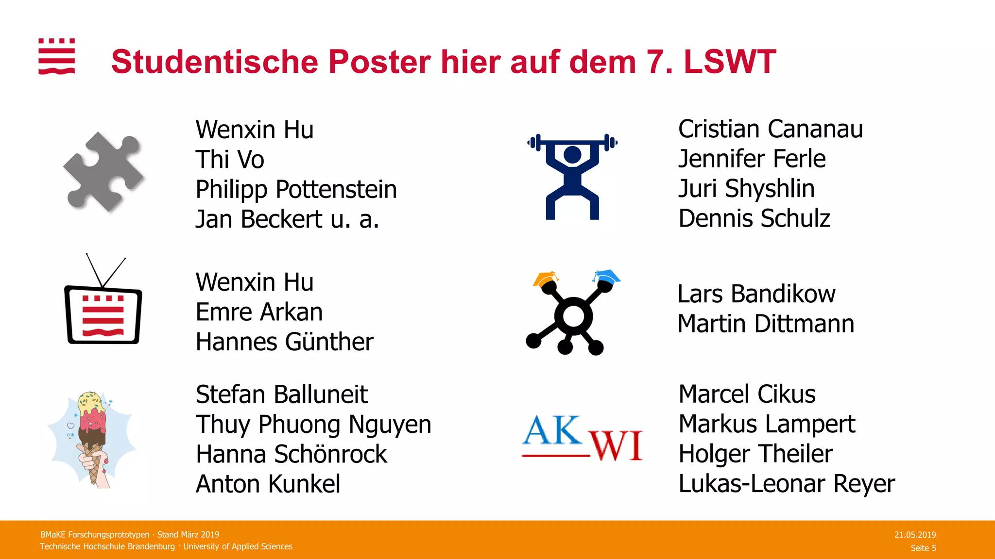 Technische Hochschule Brandenburg · University of Applied Sciences Seite 5
Studentische Poster hier auf dem 7. LSWT
21.05.2019BMaKE Forschungsprototypen ∙ Stand März 2019
Wenxin Hu
Thi Vo
Philipp Pottenstein
Jan Beckert u. a.
Wenxin Hu
Emre Arkan
Hannes Günther
Lars Bandikow
Martin Dittmann
Stefan Balluneit
Thuy Phuong Nguyen
Hanna Schönrock
Anton Kunkel
Cristian Cananau
Jennifer Ferle
Juri Shyshlin
Dennis Schulz
Marcel Cikus
Markus Lampert
Holger Theiler
Lukas-Leonar Reyer
 